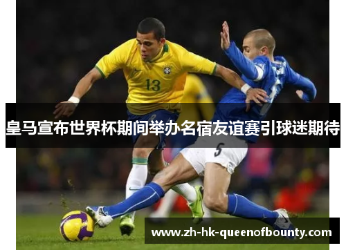 皇马宣布世界杯期间举办名宿友谊赛引球迷期待